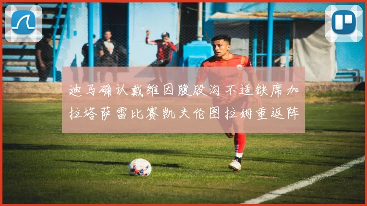 迪马确认戴维因腹股沟不适缺席加拉塔萨雷比赛凯夫伦图拉姆重返阵容