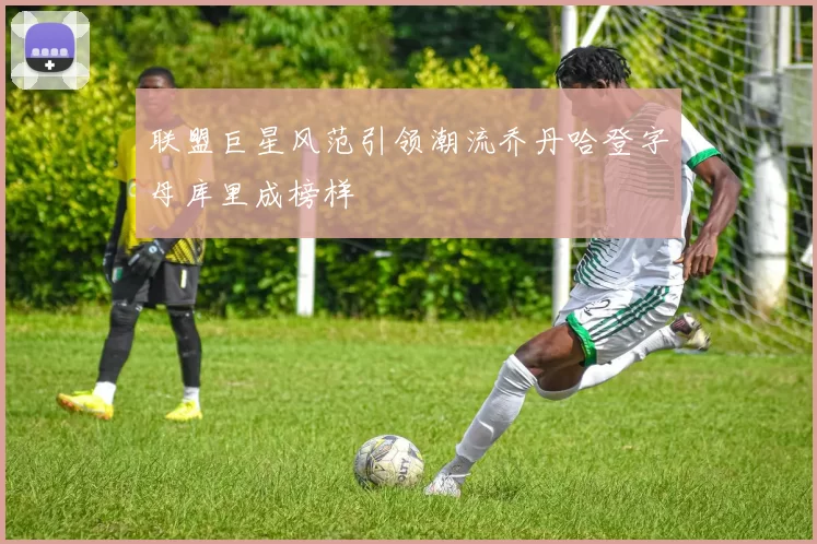 联盟巨星风范引领潮流乔丹哈登字母库里成榜样