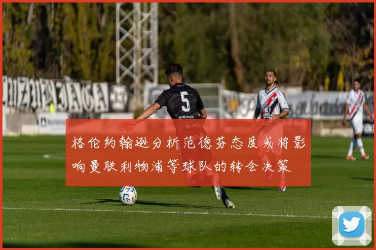 格伦约翰逊分析范德芬态度或将影响曼联利物浦等球队的转会决策