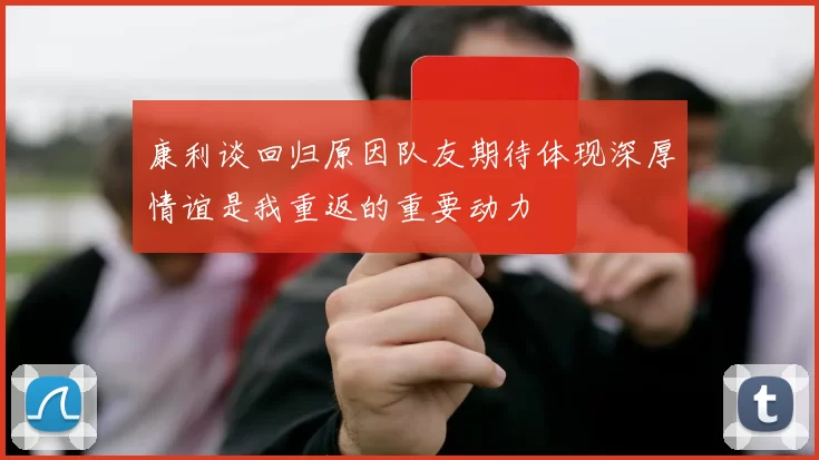 康利谈回归原因队友期待体现深厚情谊是我重返的重要动力