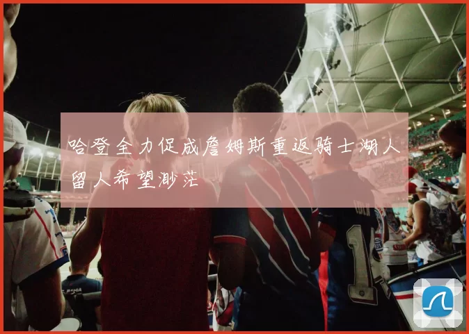 哈登全力促成詹姆斯重返骑士湖人留人希望渺茫