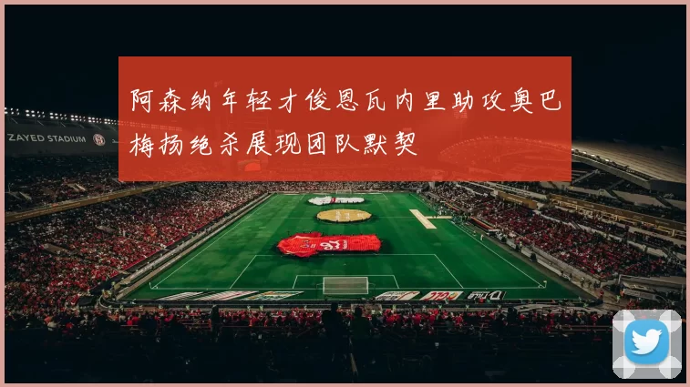 阿森纳年轻才俊恩瓦内里助攻奥巴梅扬绝杀展现团队默契