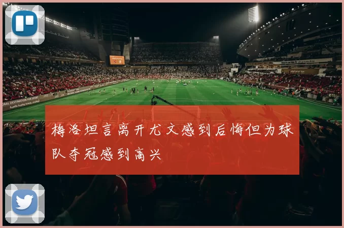 梅洛坦言离开尤文感到后悔但为球队夺冠感到高兴