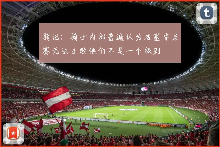 骑记：骑士内部普遍认为活塞季后赛无法击败他们不是一个级别