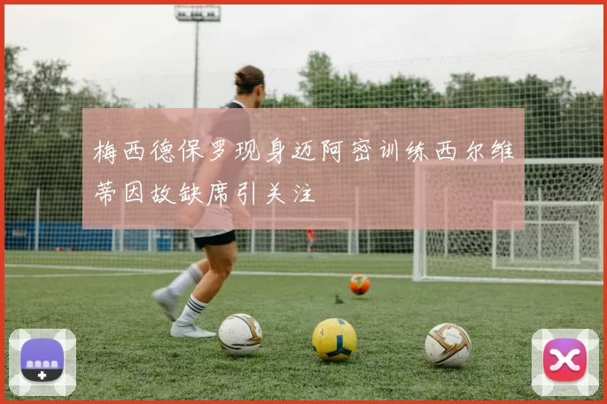 梅西德保罗现身迈阿密训练西尔维蒂因故缺席引关注