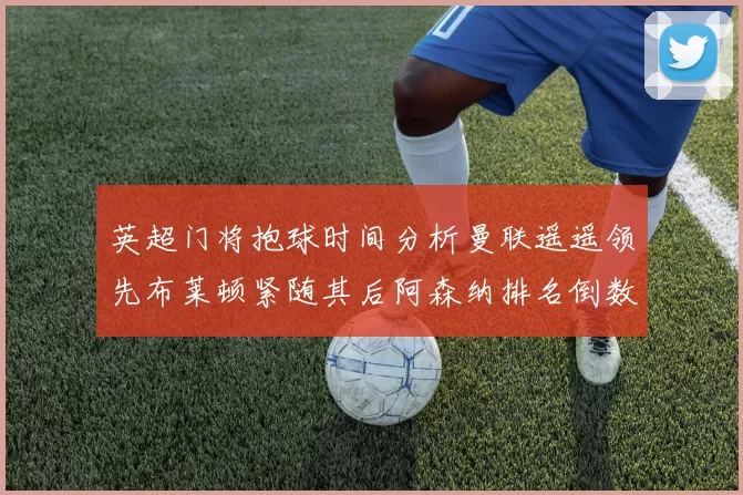 英超门将抱球时间分析曼联遥遥领先布莱顿紧随其后阿森纳排名倒数第三