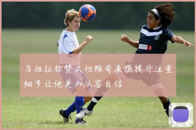 马祖拉称赞武切维奇表现提升注重细节让他更加从容自信