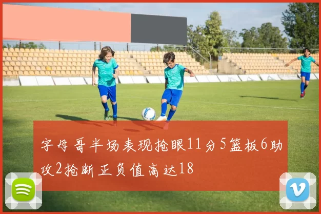 字母哥半场表现抢眼11分5篮板6助攻2抢断正负值高达18