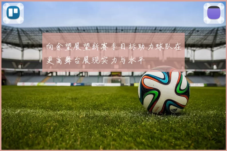 向余望展望新赛季目标助力球队在更高舞台展现实力与水平