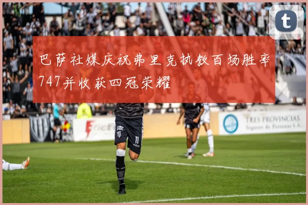 巴萨社媒庆祝弗里克执教百场胜率747并收获四冠荣耀
