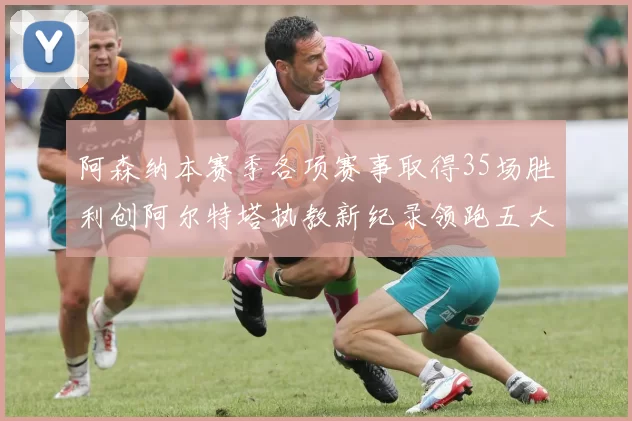 阿森纳本赛季各项赛事取得35场胜利创阿尔特塔执教新纪录领跑五大联赛