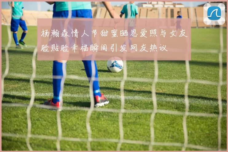 杨瀚森情人节甜蜜晒恩爱照与女友脸贴脸幸福瞬间引发网友热议