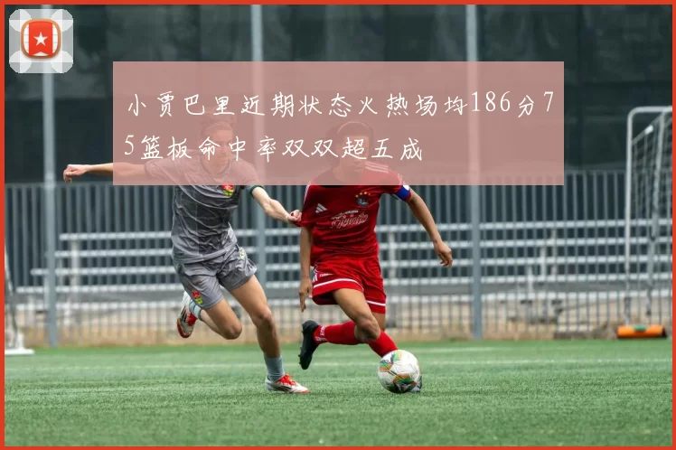 小贾巴里近期状态火热场均186分75篮板命中率双双超五成