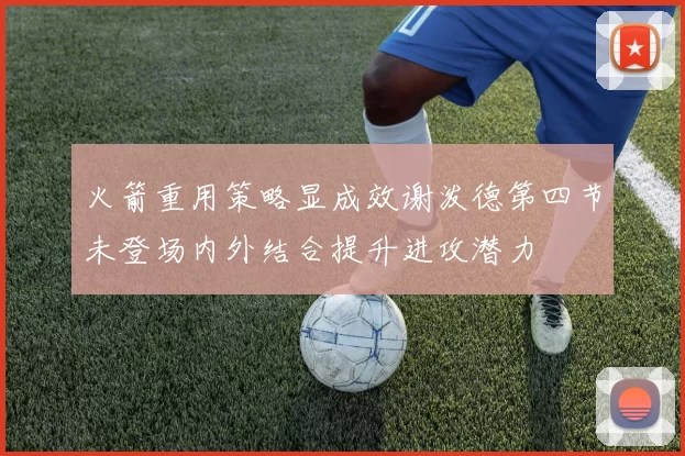 火箭重用策略显成效谢泼德第四节未登场内外结合提升进攻潜力