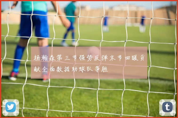 杨瀚森第三节强势反弹末节回暖贡献全面数据助球队争胜