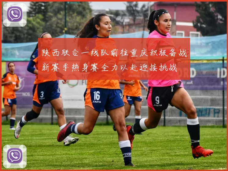 陕西联合一线队前往重庆积极备战新赛季热身赛全力以赴迎接挑战