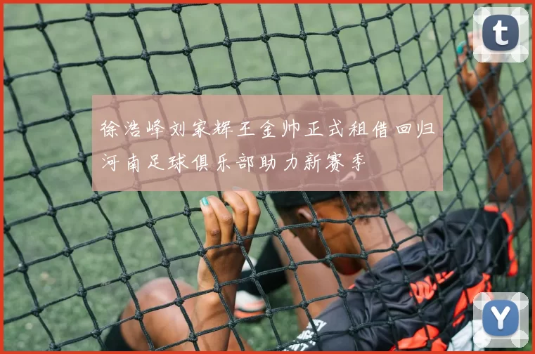 徐浩峰刘家辉王金帅正式租借回归河南足球俱乐部助力新赛季