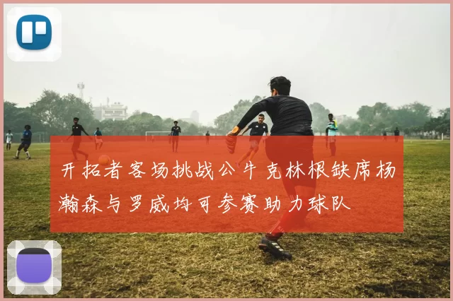 开拓者客场挑战公牛克林根缺席杨瀚森与罗威均可参赛助力球队