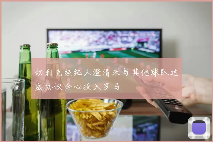 切利克经纪人澄清未与其他球队达成协议全心投入罗马