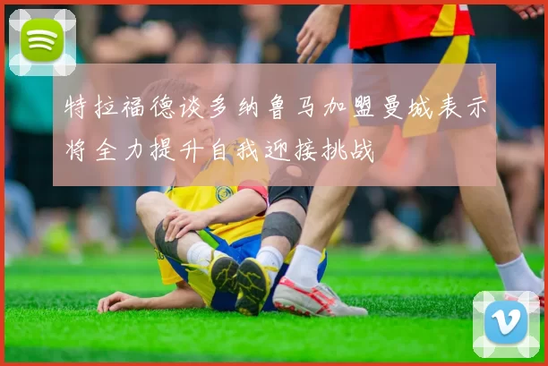 特拉福德谈多纳鲁马加盟曼城表示将全力提升自我迎接挑战