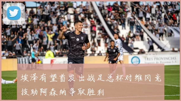 埃泽有望首发出战足总杯对维冈竞技助阿森纳争取胜利