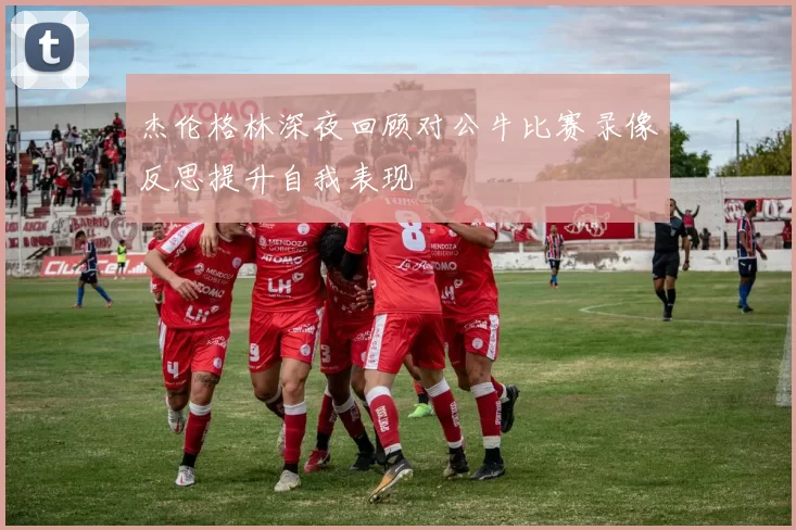 杰伦格林深夜回顾对公牛比赛录像反思提升自我表现