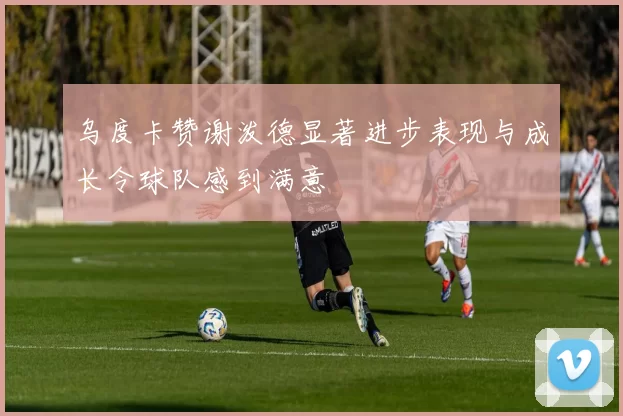 乌度卡赞谢泼德显著进步表现与成长令球队感到满意