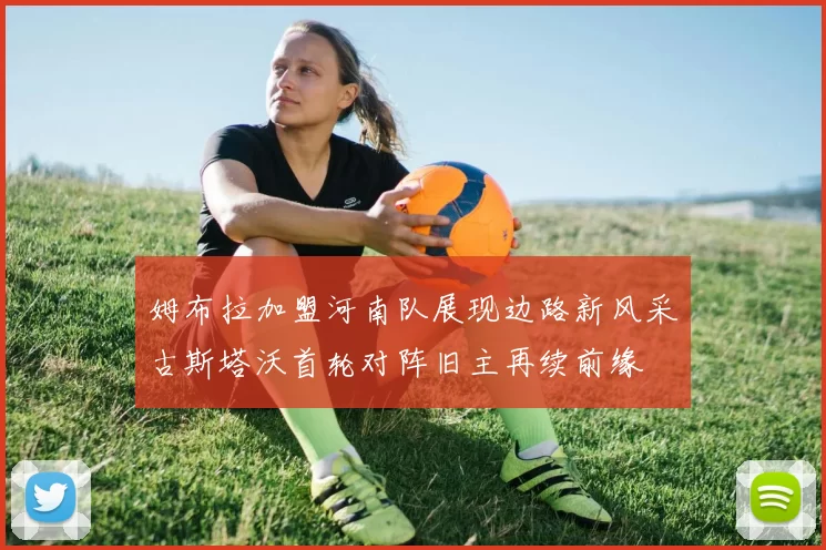 姆布拉加盟河南队展现边路新风采古斯塔沃首轮对阵旧主再续前缘