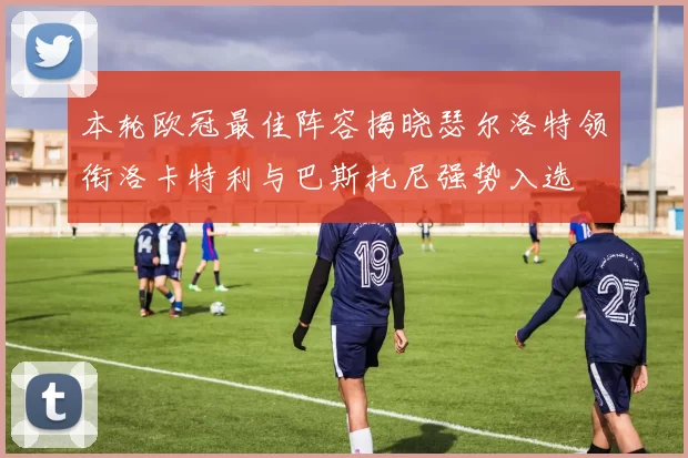 本轮欧冠最佳阵容揭晓瑟尔洛特领衔洛卡特利与巴斯托尼强势入选
