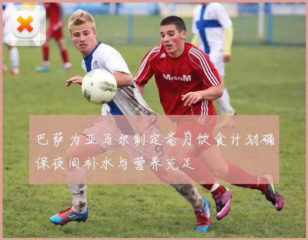 巴萨为亚马尔制定斋月饮食计划确保夜间补水与营养充足