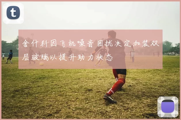 舍什科因飞机噪音困扰决定加装双层玻璃以提升助力状态