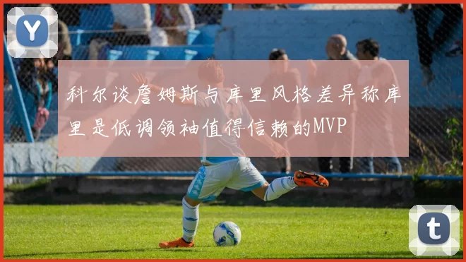 科尔谈詹姆斯与库里风格差异称库里是低调领袖值得信赖的MVP