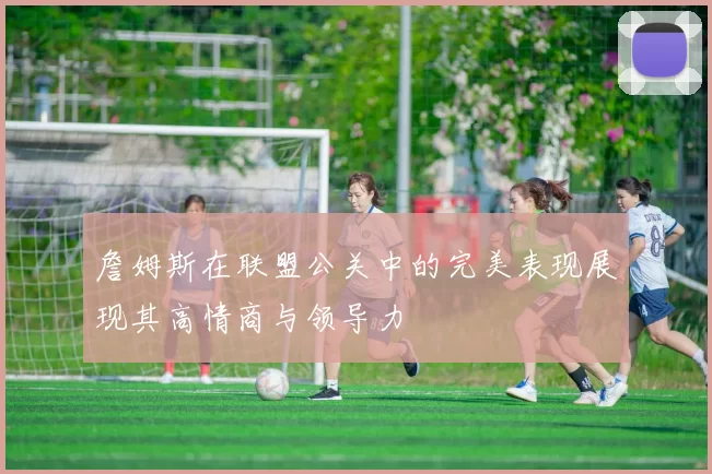 詹姆斯在联盟公关中的完美表现展现其高情商与领导力
