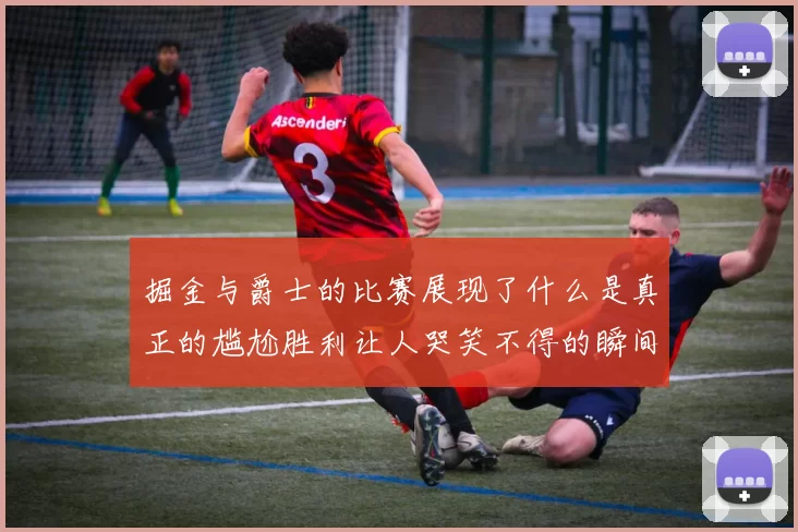 掘金与爵士的比赛展现了什么是真正的尴尬胜利让人哭笑不得的瞬间