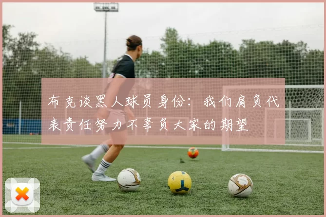 布克谈黑人球员身份：我们肩负代表责任努力不辜负大家的期望